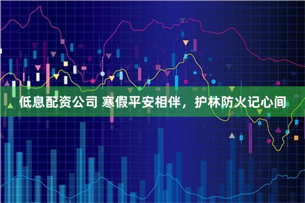 低息配资公司 寒假平安相伴，护林防火记心间