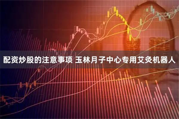 配资炒股的注意事项 玉林月子中心专用艾灸机器人