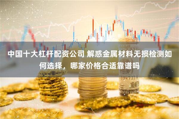 中国十大杠杆配资公司 解惑金属材料无损检测如何选择，哪家价格合适靠谱吗