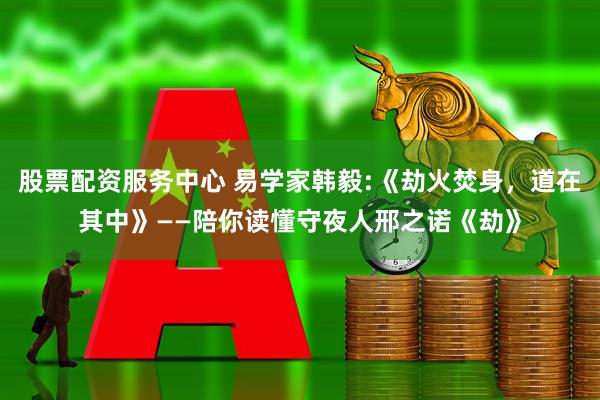 股票配资服务中心 易学家韩毅:《劫火焚身，道在其中》——陪你读懂守夜人邢之诺《劫》