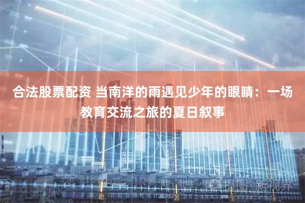 合法股票配资 当南洋的雨遇见少年的眼睛：一场教育交流之旅的夏日叙事