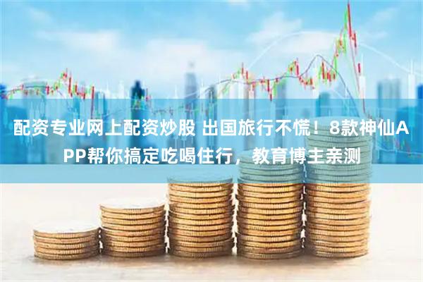 配资专业网上配资炒股 出国旅行不慌！8款神仙APP帮你搞定吃喝住行，教育博主亲测