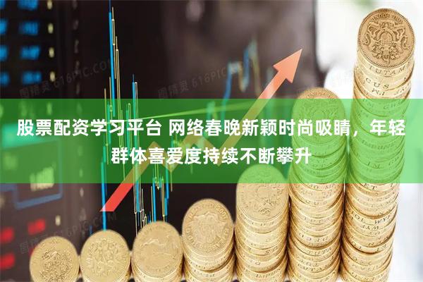 股票配资学习平台 网络春晚新颖时尚吸睛，年轻群体喜爱度持续不断攀升