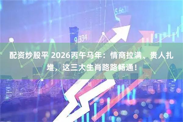 配资炒股平 2026丙午马年：情商拉满、贵人扎堆，这三大生肖路路畅通！