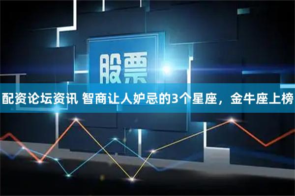 配资论坛资讯 智商让人妒忌的3个星座，金牛座上榜