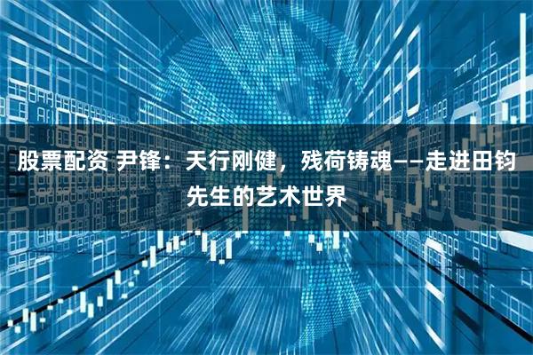 股票配资 尹锋：天行刚健，残荷铸魂——走进田钧先生的艺术世界