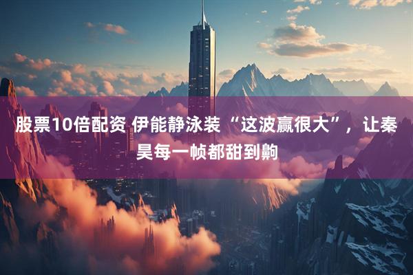 股票10倍配资 伊能静泳装 “这波赢很大”，让秦昊每一帧都甜到齁