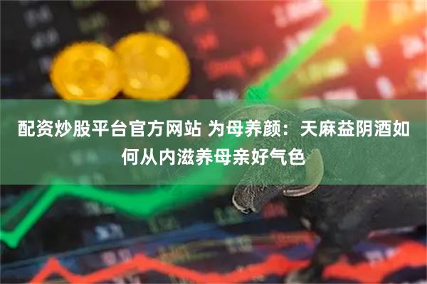 配资炒股平台官方网站 为母养颜：天麻益阴酒如何从内滋养母亲好气色