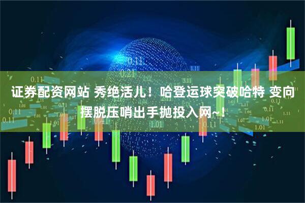 证券配资网站 秀绝活儿！哈登运球突破哈特 变向摆脱压哨出手抛投入网~！
