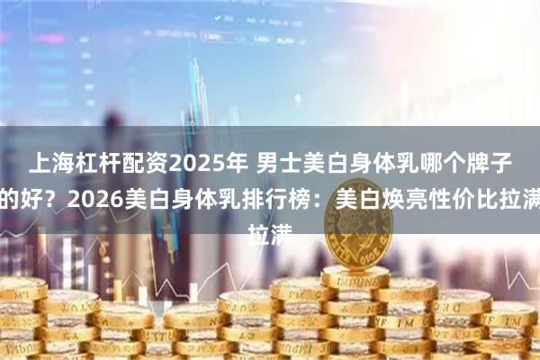 上海杠杆配资2025年 男士美白身体乳哪个牌子的好？2026美白身体乳排行榜：美白焕亮性价比拉满