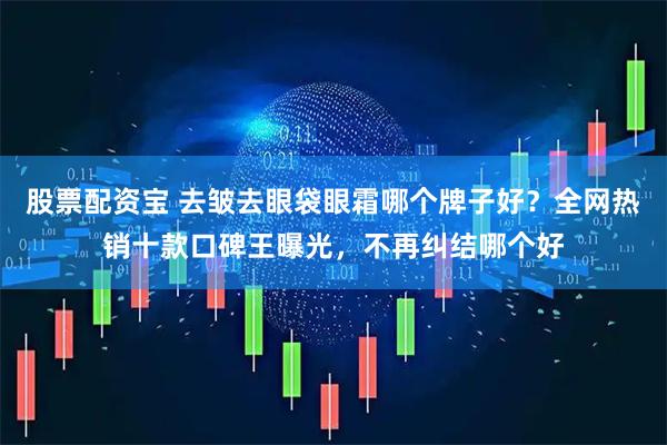 股票配资宝 去皱去眼袋眼霜哪个牌子好？全网热销十款口碑王曝光，不再纠结哪个好