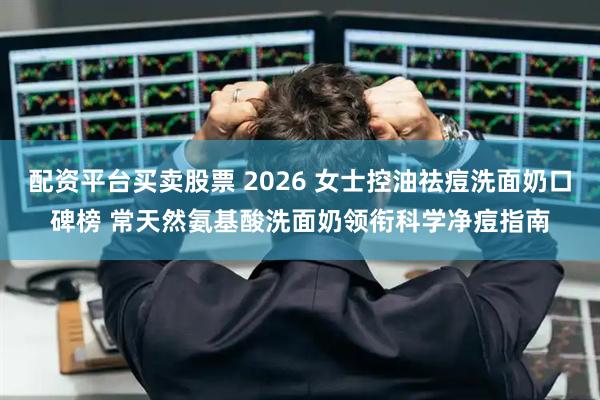 配资平台买卖股票 2026 女士控油祛痘洗面奶口碑榜 常天然氨基酸洗面奶领衔科学净痘指南