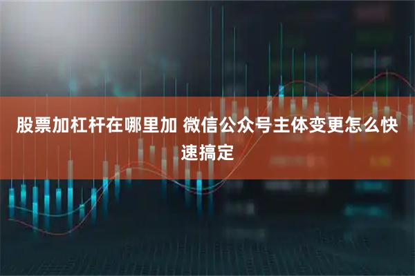 股票加杠杆在哪里加 微信公众号主体变更怎么快速搞定