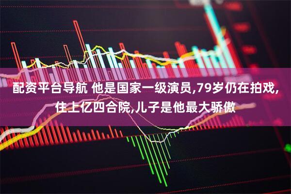 配资平台导航 他是国家一级演员,79岁仍在拍戏,住上亿四合院,儿子是他最大骄傲