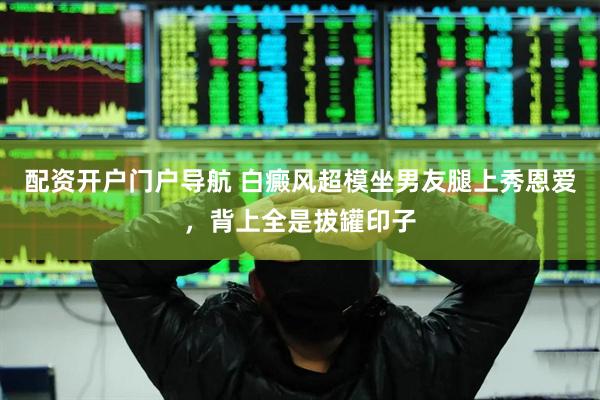 配资开户门户导航 白癜风超模坐男友腿上秀恩爱，背上全是拔罐印子