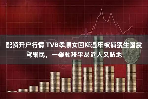 配资开户行情 TVB孝順女回鄉過年被捕獲生圖震驚網民，一舉動證平易近人又貼地