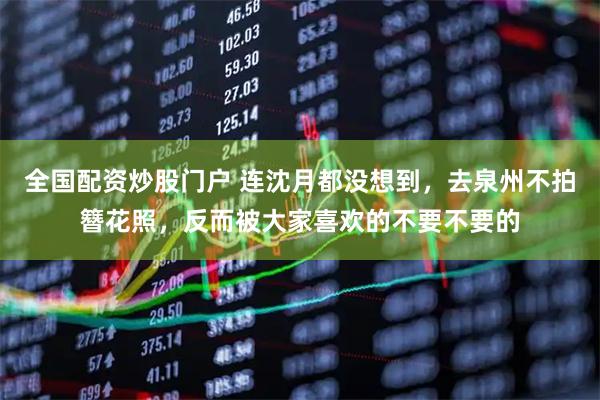全国配资炒股门户 连沈月都没想到，去泉州不拍簪花照，反而被大家喜欢的不要不要的