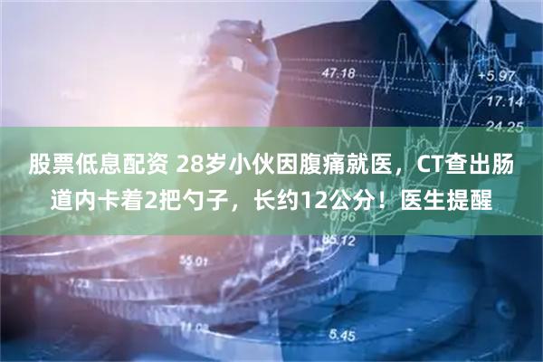 股票低息配资 28岁小伙因腹痛就医，CT查出肠道内卡着2把勺子，长约12公分！医生提醒