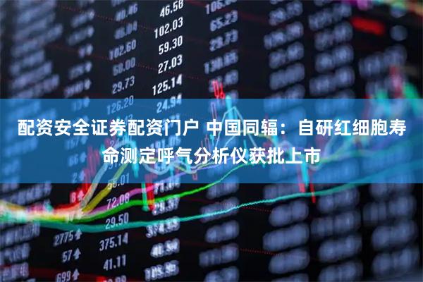 配资安全证券配资门户 中国同辐：自研红细胞寿命测定呼气分析仪获批上市