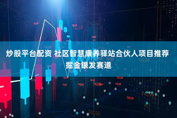 炒股平台配资 社区智慧康养驿站合伙人项目推荐 掘金银发赛道