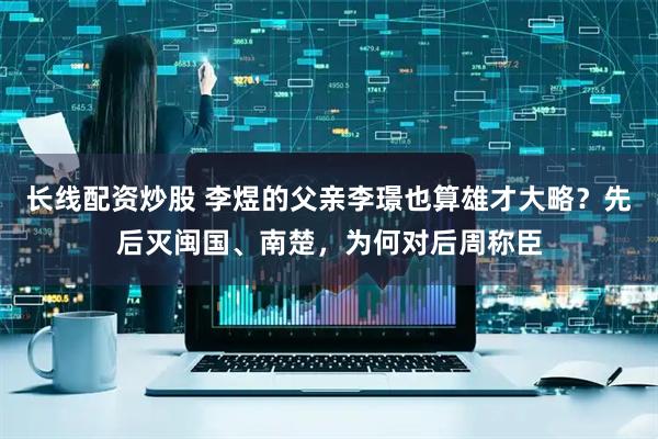 长线配资炒股 李煜的父亲李璟也算雄才大略？先后灭闽国、南楚，为何对后周称臣