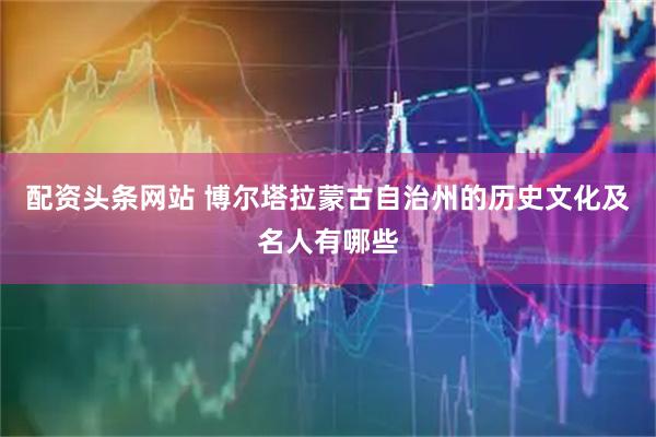 配资头条网站 博尔塔拉蒙古自治州的历史文化及名人有哪些