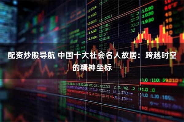 配资炒股导航 中国十大社会名人故居：跨越时空的精神坐标