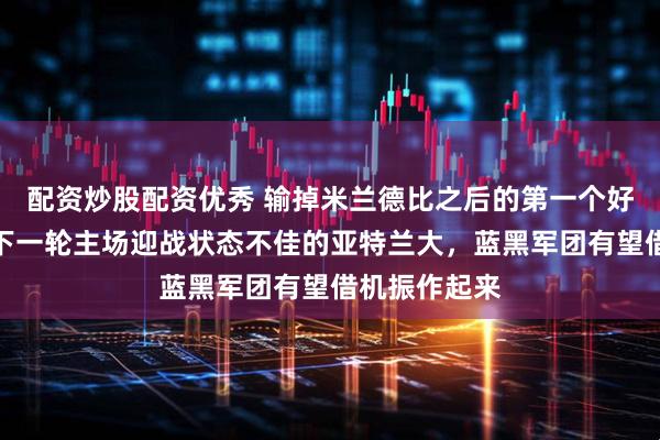 配资炒股配资优秀 输掉米兰德比之后的第一个好消息，国米下一轮主场迎战状态不佳的亚特兰大，蓝黑军团有望借机振作起来