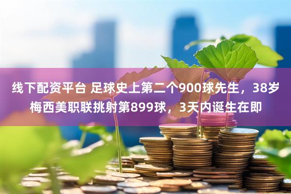 线下配资平台 足球史上第二个900球先生，38岁梅西美职联挑射第899球，3天内诞生在即