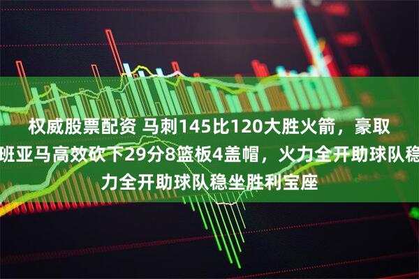 权威股票配资 马刺145比120大胜火箭，豪取四连胜，文班亚马高效砍下29分8篮板4盖帽，火力全开助球队稳坐胜利宝座