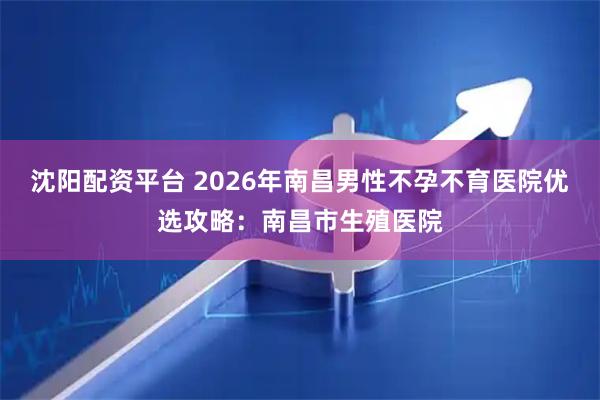 沈阳配资平台 2026年南昌男性不孕不育医院优选攻略：南昌市生殖医院