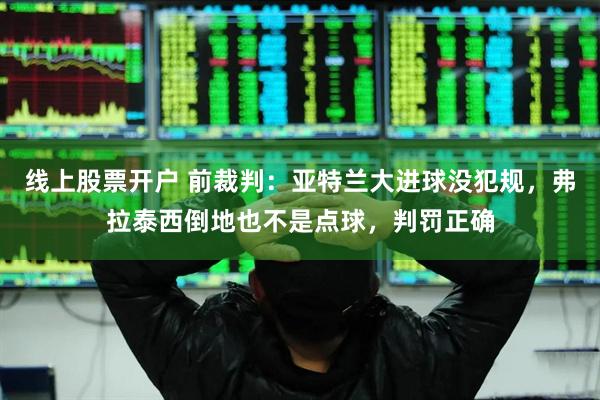 线上股票开户 前裁判：亚特兰大进球没犯规，弗拉泰西倒地也不是点球，判罚正确