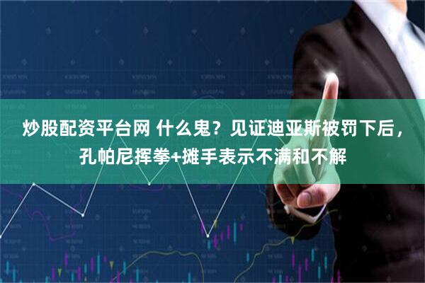 炒股配资平台网 什么鬼？见证迪亚斯被罚下后，孔帕尼挥拳+摊手表示不满和不解