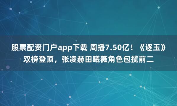 股票配资门户app下载 周播7.50亿！《逐玉》双榜登顶，张凌赫田曦薇角色包揽前二