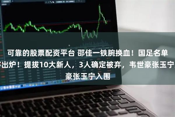 可靠的股票配资平台 邵佳一铁腕换血！国足名单即将出炉！提拔10大新人，3人确定被弃，韦世豪张玉宁入围