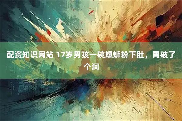 配资知识网站 17岁男孩一碗螺蛳粉下肚，胃破了个洞