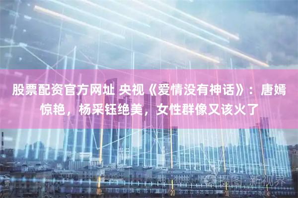 股票配资官方网址 央视《爱情没有神话》：唐嫣惊艳，杨采钰绝美，女性群像又该火了