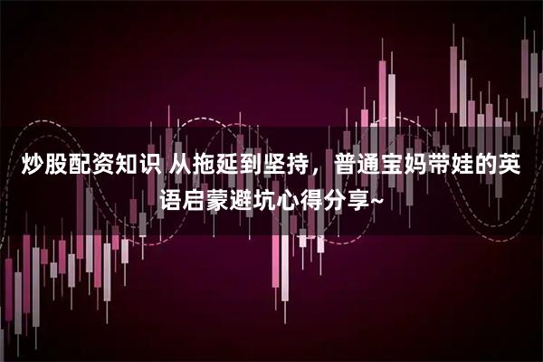 炒股配资知识 从拖延到坚持，普通宝妈带娃的英语启蒙避坑心得分享~