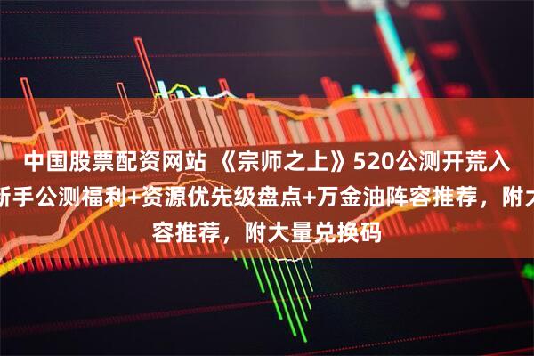 中国股票配资网站 《宗师之上》520公测开荒入坑攻略：新手公测福利+资源优先级盘点+万金油阵容推荐，附大量兑换码