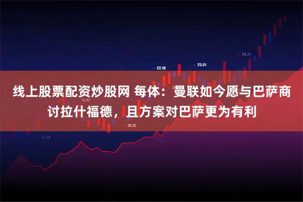 线上股票配资炒股网 每体：曼联如今愿与巴萨商讨拉什福德，且方案对巴萨更为有利
