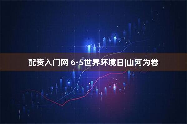 配资入门网 6·5世界环境日|山河为卷