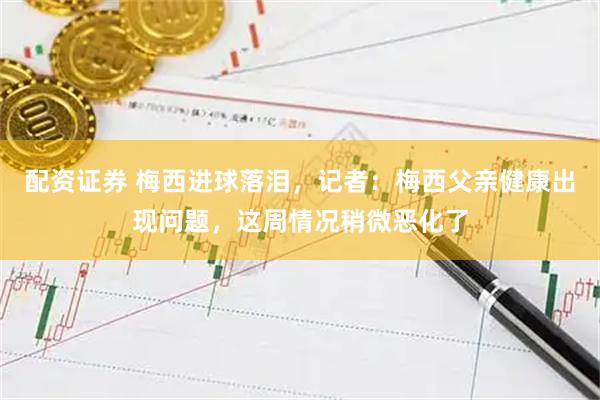 配资证券 梅西进球落泪，记者：梅西父亲健康出现问题，这周情况稍微恶化了