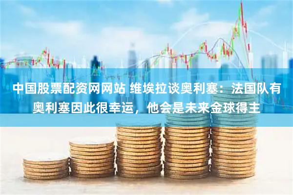 中国股票配资网网站 维埃拉谈奥利塞：法国队有奥利塞因此很幸运，他会是未来金球得主