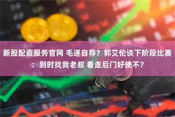 新股配资服务官网 毛遂自荐?郭艾伦谈下阶段比赛:到时找我老叔 看走后门好使不?