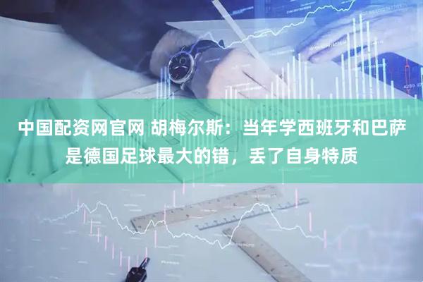 中国配资网官网 胡梅尔斯：当年学西班牙和巴萨是德国足球最大的错，丢了自身特质