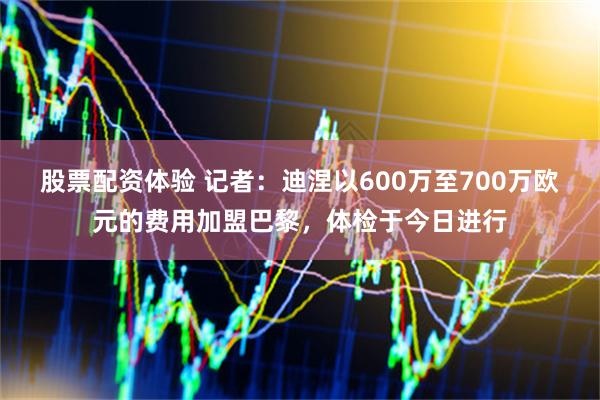 股票配资体验 记者：迪涅以600万至700万欧元的费用加盟巴黎，体检于今日进行