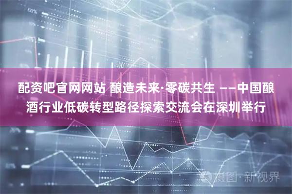 配资吧官网网站 酿造未来·零碳共生 ——中国酿酒行业低碳转型路径探索交流会在深圳举行