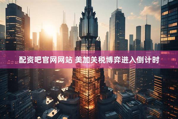 配资吧官网网站 美加关税博弈进入倒计时