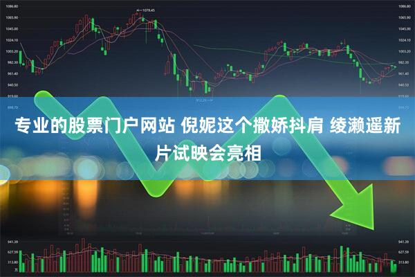 专业的股票门户网站 倪妮这个撒娇抖肩 绫濑遥新片试映会亮相
