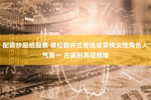 配资炒股给股票 谭松韵许兰香连续霸榜女性角色人气第一 古装剧再现辉煌